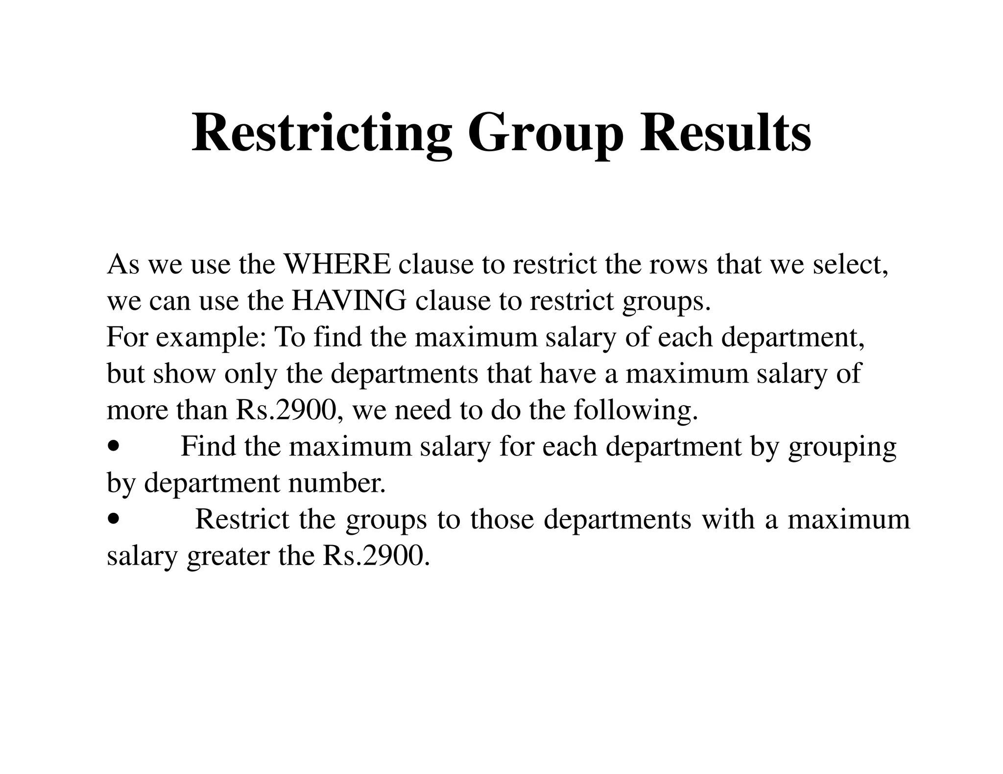 Restricting Group Results 
As we use the WHERE clause to restrict the rows that we select, 
we can use the HAVING clause to restrict groups. 
For example: To find the maximum salary of each department, 
but show only the departments that have a maximum salary of 
more than Rs.2900, we need to do the following. 
• Find the maximum salary for each department by grouping 
by department number. 
• Restrict the groups to those departments with a maximum 
salary greater the Rs.2900. 
 