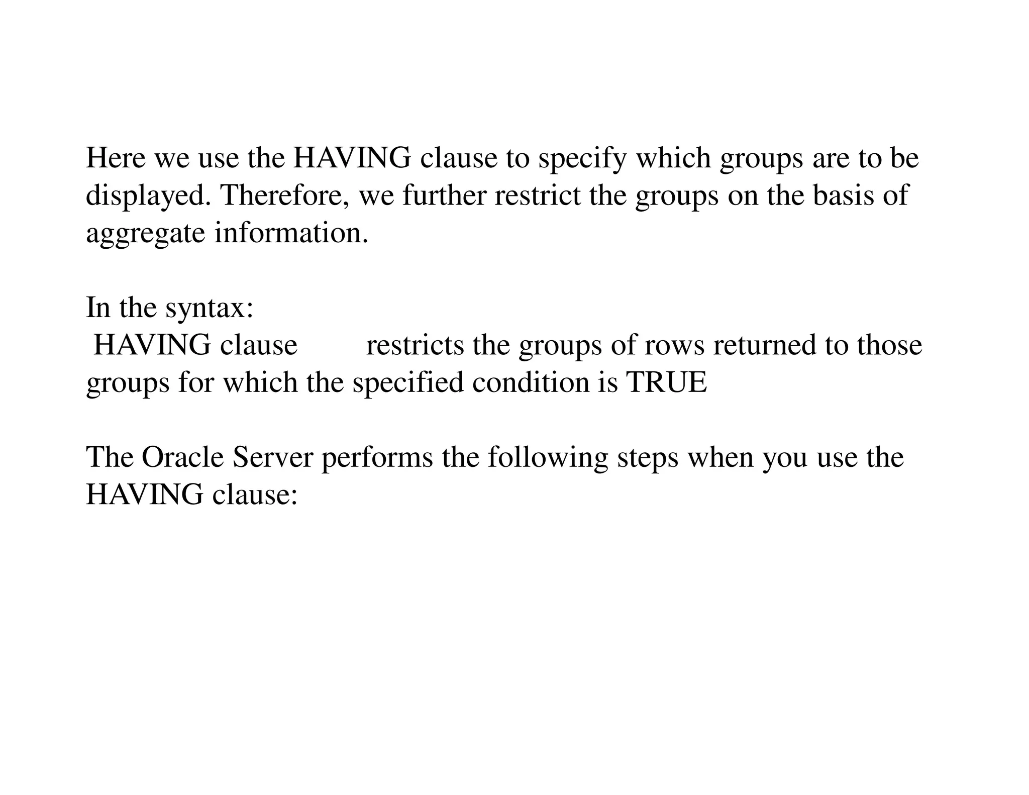 Here we use the HAVING clause to specify which groups are to be 
displayed. Therefore, we further restrict the groups on the basis of 
aggregate information. 
In the syntax: 
HAVING clause restricts the groups of rows returned to those 
groups for which the specified condition is TRUE 
The Oracle Server performs the following steps when you use the 
HAVING clause: 
 