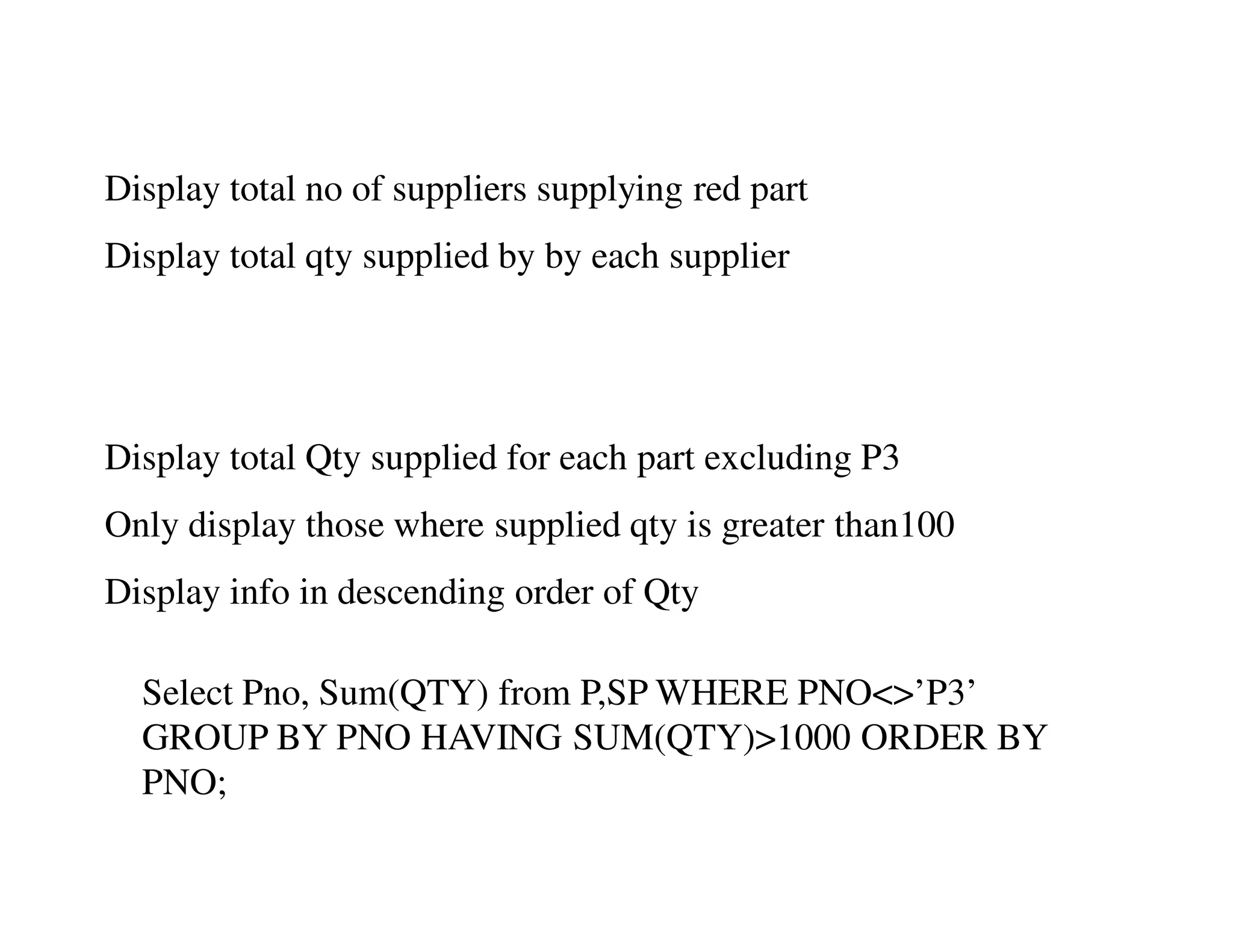 Display total no of suppliers supplying red part 
Display total qty supplied by by each supplier 
Display total Qty supplied for each part excluding P3 
Only display those where supplied qty is greater than100 
Display info in descending order of Qty 
Select Pno, Sum(QTY) from P,SP WHERE PNO<>’P3’ 
GROUP BY PNO HAVING SUM(QTY)>1000 ORDER BY 
PNO; 
 