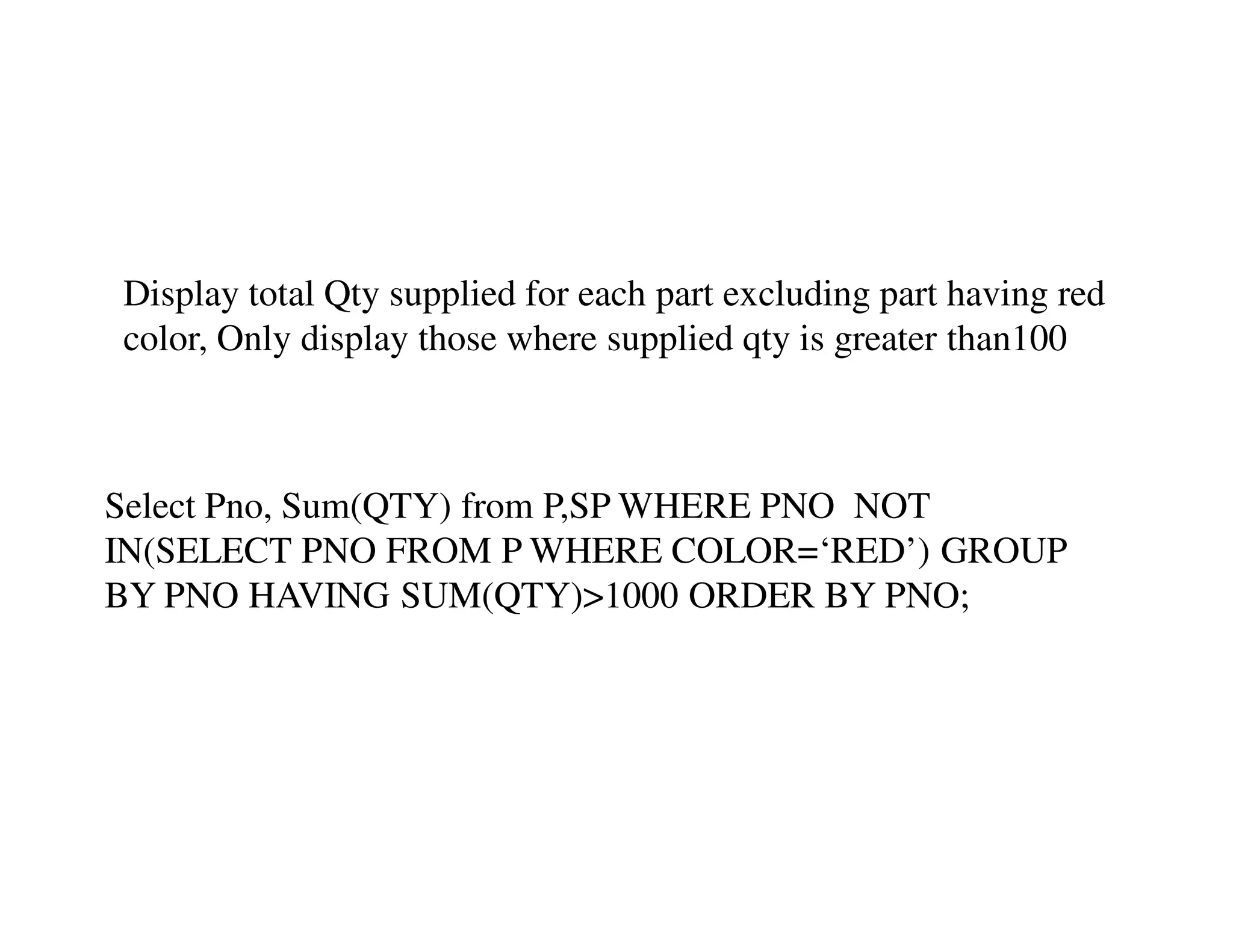 Display total Qty supplied for each part excluding part having red 
color, Only display those where supplied qty is greater than100 
Select Pno, Sum(QTY) from P,SP WHERE PNO NOT 
IN(SELECT PNO FROM P WHERE COLOR=‘RED’) GROUP 
BY PNO HAVING SUM(QTY)>1000 ORDER BY PNO; 
