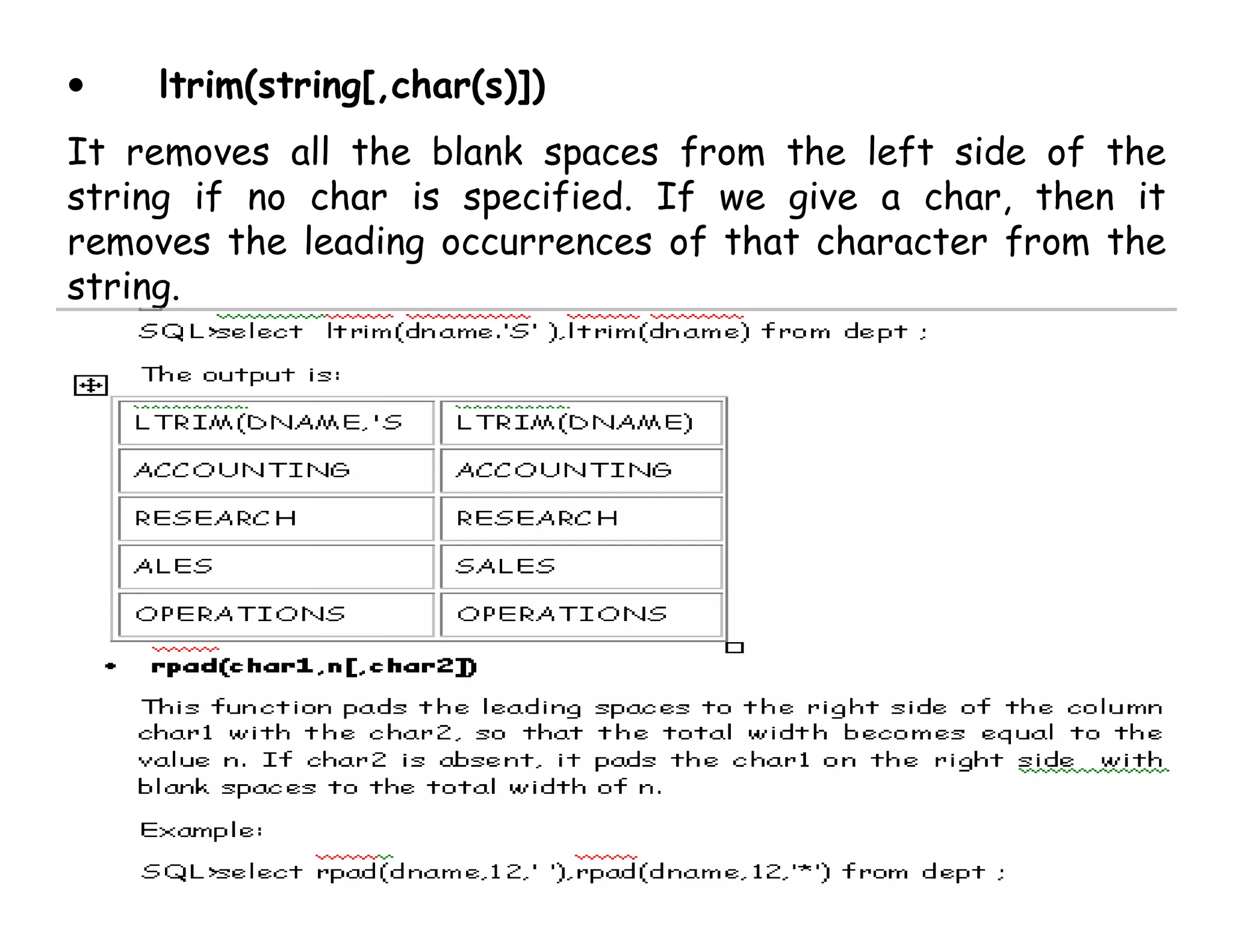 • ltrim(string[,char(s)]) 
It removes all the blank spaces from the left side of the 
string if no char is specified. If we give a char, then it 
removes the leading occurrences of that character from the 
string. 
 