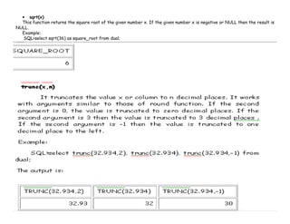• sqrt(x) 
This function returns the square root of the given number x. If the given number x is negative or NULL then the result is 
NULL. 
Example: 
SQL>select sqrt(36) as square_root from dual; 
 