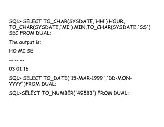 SQL> SELECT TO_CHAR(SYSDATE,'HH') HOUR, 
TO_CHAR(SYSDATE,'MI') MIN,TO_CHAR(SYSDATE,'SS') 
SEC FROM DUAL; 
The output is: 
HO MI SE 
-- -- -- 
03 01 16 
SQL> SELECT TO_DATE('15-MAR-1999','DD-MON-YYYY') 
FROM DUAL; 
SQL>SELECT TO_NUMBER('49583') FROM DUAL; 
 