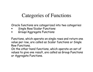 Categories of Functions 
Oracle functions are categorized into two categories: 
• Single Row/Scalar Functions 
• Group/Aggregate Functions 
Functions, which operate on single rows and return one 
value per row, are called as Scalar functions or Single 
Row Functions. 
On the other hand functions, which operate on set of 
values to give one result, are called as Group Functions 
or Aggregate Functions. 
 