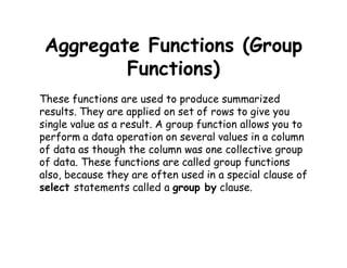 Aggregate Functions (Group 
Functions) 
These functions are used to produce summarized 
results. They are applied on set of rows to give you 
single value as a result. A group function allows you to 
perform a data operation on several values in a column 
of data as though the column was one collective group 
of data. These functions are called group functions 
also, because they are often used in a special clause of 
select statements called a group by clause. 
 