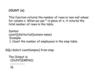 COUNT (x) 
This function returns the number of rows or non-null values 
for column x. When we use * in place of x, it returns the 
total number of rows in the table. 
Syntax: 
count([distinct|all]column name) 
Example: 
1. Count the number of employees in the emp table. 
SQL>Select count(empno) from emp; 
The Output is: 
COUNT(EMPNO) 
------------ 
16 
 