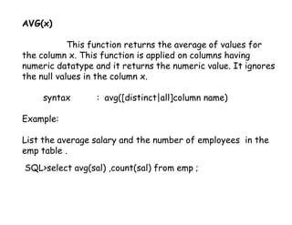 AVG(x) 
This function returns the average of values for 
the column x. This function is applied on columns having 
numeric datatype and it returns the numeric value. It ignores 
the null values in the column x. 
syntax : avg([distinct|all]column name) 
Example: 
List the average salary and the number of employees in the 
emp table . 
SQL>select avg(sal) ,count(sal) from emp ; 
 