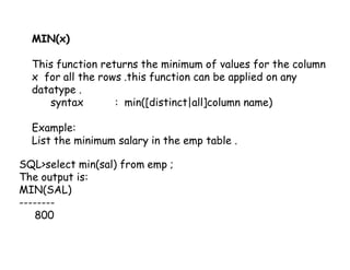 MIN(x) 
This function returns the minimum of values for the column 
x for all the rows .this function can be applied on any 
datatype . 
syntax : min([distinct|all]column name) 
Example: 
List the minimum salary in the emp table . 
SQL>select min(sal) from emp ; 
The output is: 
MIN(SAL) 
-------- 
800 
 