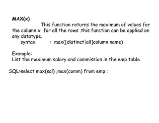 MAX(x) 
This function returns the maximum of values for 
the column x for all the rows .this function can be applied on 
any datatype. 
syntax : max([distinct|all]column name) 
Example: 
List the maximum salary and commission in the emp table . 
SQL>select max(sal) ,max(comm) from emp ; 
 