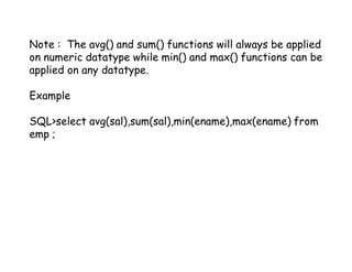 Note : The avg() and sum() functions will always be applied 
on numeric datatype while min() and max() functions can be 
applied on any datatype. 
Example 
SQL>select avg(sal),sum(sal),min(ename),max(ename) from 
emp ; 
 