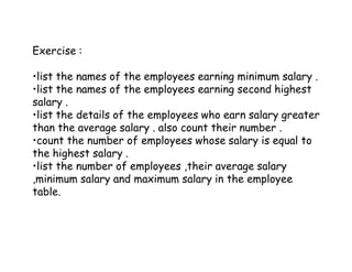 Exercise : 
•list the names of the employees earning minimum salary . 
•list the names of the employees earning second highest 
salary . 
•list the details of the employees who earn salary greater 
than the average salary . also count their number . 
•count the number of employees whose salary is equal to 
the highest salary . 
•list the number of employees ,their average salary 
,minimum salary and maximum salary in the employee 
table. 
 