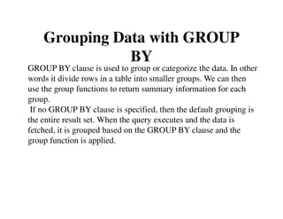 Grouping Data with GROUP 
BY 
GROUP BY clause is used to group or categorize the data. In other 
words it divide rows in a table into smaller groups. We can then 
use the group functions to return summary information for each 
group. 
If no GROUP BY clause is specified, then the default grouping is 
the entire result set. When the query executes and the data is 
fetched, it is grouped based on the GROUP BY clause and the 
group function is applied. 
 