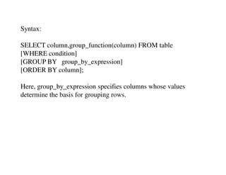 Syntax: 
SELECT column,group_function(column) FROM table 
[WHERE condition] 
[GROUP BY group_by_expression] 
[ORDER BY column]; 
Here, group_by_expression specifies columns whose values 
determine the basis for grouping rows. 
 