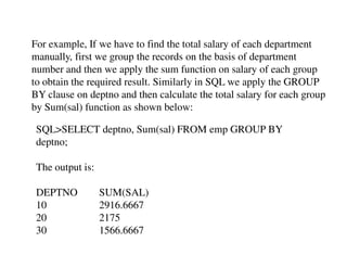 For example, If we have to find the total salary of each department 
manually, first we group the records on the basis of department 
number and then we apply the sum function on salary of each group 
to obtain the required result. Similarly in SQL we apply the GROUP 
BY clause on deptno and then calculate the total salary for each group 
by Sum(sal) function as shown below: 
SQL>SELECT deptno, Sum(sal) FROM emp GROUP BY 
deptno; 
The output is: 
DEPTNO SUM(SAL) 
10 2916.6667 
20 2175 
30 1566.6667 
 