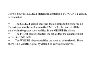 Here is how this SELECT statement, containing a GROUP BY clause, 
is evaluated: 
• The SELECT clause specifies the columns to be retrieved i.e 
Department number column in the EMP table, the sum of all the 
salaries in the group you specified in the GROUP By clause 
• The FROM clause specifies the tables that the database must 
access i.e EMP table. 
• The WHERE clause specifies the rows to be retrieved. Since 
there is no WHRE clause, by default all rows are retrieved. 
 