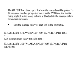 The GROUP BY clause specifies how the rows should be grouped. 
Department number groups the rows, so the AVG function that is 
being applied to the salary column will calculate the average salary 
for each department. 
• List the average salary of each job in the emp table. 
SQL>SELECT JOB,AVG(SAL) FROM EMP GROUP BY JOB; 
• 
List the maximum salary for each dept. 
SQL>SELECT DEPTNO,MAX(SAL) FROM EMP GROUP BY 
DEPTNO; 
 