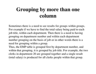 Grouping by more than one 
column 
Sometimes there is a need to see results for groups within groups. 
For example if we have to find the total salary being paid to each 
job title, within each department. Then there is a need to having 
grouping on department number and within each department 
number grouping on the basis of job or in other words there is a 
need for grouping within a group. 
Thus, the EMP table is grouped first by department number, and 
within that grouping, it is grouped by job title. For example, the two 
clerks in department 20 are grouped together and a single result 
(total salary) is produced for all clerks people within that group. 
 