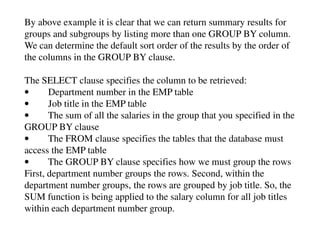 By above example it is clear that we can return summary results for 
groups and subgroups by listing more than one GROUP BY column. 
We can determine the default sort order of the results by the order of 
the columns in the GROUP BY clause. 
The SELECT clause specifies the column to be retrieved: 
• Department number in the EMP table 
• Job title in the EMP table 
• The sum of all the salaries in the group that you specified in the 
GROUP BY clause 
• The FROM clause specifies the tables that the database must 
access the EMP table 
• The GROUP BY clause specifies how we must group the rows 
First, department number groups the rows. Second, within the 
department number groups, the rows are grouped by job title. So, the 
SUM function is being applied to the salary column for all job titles 
within each department number group. 
 