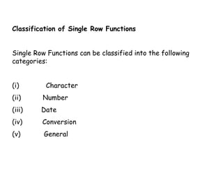 Classification of Single Row Functions 
Single Row Functions can be classified into the following 
categories: 
(i) Character 
(ii) Number 
(iii) Date 
(iv) Conversion 
(v) General 
 