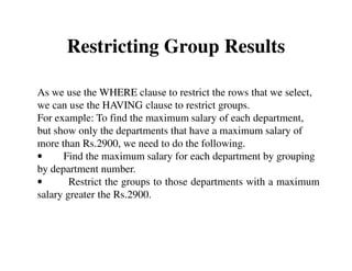 Restricting Group Results 
As we use the WHERE clause to restrict the rows that we select, 
we can use the HAVING clause to restrict groups. 
For example: To find the maximum salary of each department, 
but show only the departments that have a maximum salary of 
more than Rs.2900, we need to do the following. 
• Find the maximum salary for each department by grouping 
by department number. 
• Restrict the groups to those departments with a maximum 
salary greater the Rs.2900. 
 
