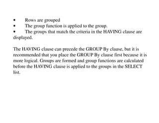 • Rows are grouped 
• The group function is applied to the group. 
• The groups that match the criteria in the HAVING clause are 
displayed. 
The HAVING clause can precede the GROUP By clause, but it is 
recommended that you place the GROUP By clause first because it is 
more logical. Groups are formed and group functions are calculated 
before the HAVING clause is applied to the groups in the SELECT 
list. 
 