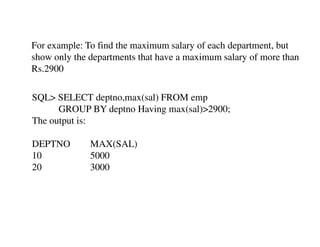 For example: To find the maximum salary of each department, but 
show only the departments that have a maximum salary of more than 
Rs.2900 
SQL> SELECT deptno,max(sal) FROM emp 
GROUP BY deptno Having max(sal)>2900; 
The output is: 
DEPTNO MAX(SAL) 
10 5000 
20 3000 
 