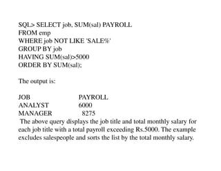 SQL> SELECT job, SUM(sal) PAYROLL 
FROM emp 
WHERE job NOT LIKE 'SALE%' 
GROUP BY job 
HAVING SUM(sal)>5000 
ORDER BY SUM(sal); 
The output is: 
JOB PAYROLL 
ANALYST 6000 
MANAGER 8275 
The above query displays the job title and total monthly salary for 
each job title with a total payroll exceeding Rs.5000. The example 
excludes salespeople and sorts the list by the total monthly salary. 
 