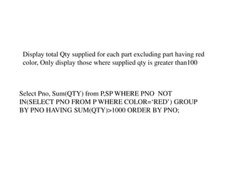 Display total Qty supplied for each part excluding part having red 
color, Only display those where supplied qty is greater than100 
Select Pno, Sum(QTY) from P,SP WHERE PNO NOT 
IN(SELECT PNO FROM P WHERE COLOR=‘RED’) GROUP 
BY PNO HAVING SUM(QTY)>1000 ORDER BY PNO; 

