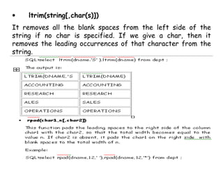 • ltrim(string[,char(s)]) 
It removes all the blank spaces from the left side of the 
string if no char is specified. If we give a char, then it 
removes the leading occurrences of that character from the 
string. 
 