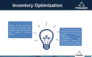 Inventory Optimization
It enables you to provide higher
service levels to your customers
at significantly lower cost by
applying inventory
postponement
recommendations, while
simultaneously weighing the
impacts on revenue, budgets,
inventory policies, and sourcing.
Oracle Inventory Optimization
considers the demand, supply,
constraints, and variability in your
extended supply chain to optimize
your inventory investment
decisions.
 