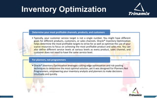 Inventory Optimization
• Typically, your customer service target is not a single number. You might have different
goals for different products, customers, or sales channels. Oracle® Inventory Optimization
helps determine the most profitable targets to strive for as well as optimize the use of your
scarce resources to focus on achieving the most profitable product and sales mix. You can
also define different service levels at various levels as every product, sales channel, and
customer does not need to have the same service level.
Determine your most profitable channels, products, and customers
• Oracle® Inventory Optimization leverages cutting-edge optimization and risk pooling
techniques to determine the most optimal solution, yet it was designed For Planners Not
Programmers, empowering your inventory analysts and planners to make decisions
intuitively and quickly.
For planners, not programmers
 