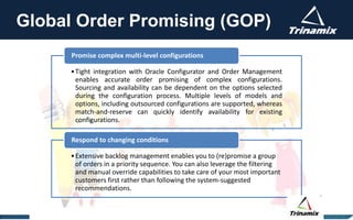 Global Order Promising (GOP)
•Tight integration with Oracle Configurator and Order Management
enables accurate order promising of complex configurations.
Sourcing and availability can be dependent on the options selected
during the configuration process. Multiple levels of models and
options, including outsourced configurations are supported, whereas
match-and-reserve can quickly identify availability for existing
configurations.
Promise complex multi-level configurations
•Extensive backlog management enables you to (re)promise a group
of orders in a priority sequence. You can also leverage the filtering
and manual override capabilities to take care of your most important
customers first rather than following the system-suggested
recommendations.
Respond to changing conditions
 