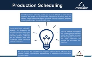 Production Scheduling
You can optimize the usage of
your critical resources, calculate
realistic and feasible schedules
that the shop floor can execute,
and easily determine the
schedule that best meets your
objectives.
Oracle® Production Scheduling enables you to create detailed, up-to-the-minute
schedules that enable you to produce the right amount of product when it is
needed, thereby maximizing service, minimizing inventory, sequence dependent
setups, expediting, and other undesirable costs
Oracle® Production Scheduling,
designed for schedulers by
schedulers, enables you to take
control of your production
scheduling problem, and helps
you to maximize shop floor
throughput while optimizing
resource investment.
You can leverage the out-of-the-box integration with the Oracle E-Business Suite
(discrete, process, and lot-based manufacturing) to implement quickly and obtain
immediate value.
 