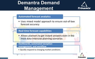 Demantra Demand
Management
• Uses mixed model approach to ensure out-of-box
forecast accuracy
Automated forecast analytics
• Allows planners to get instant answers even in the
most data-intensive planning scenarios
Real-time forecast capabilities
• Quickly respond to changing market conditions
Dashboards, automated exception
management, and workflow
 