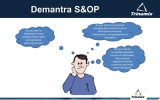 Demantra S&OP
Do you want to incorporate
emerging best practices such as
more precise forecasts,
collaboration, and postponement
strategies?
Do you need to
consolidate disparate
sources of information
into a central
repository to drive
consensus and make
better decisions?
Do you want to
implement a more
demand-driven sales
and operations
planning process?
 