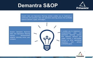 Demantra S&OP
It enables you to implement a
comprehensive sales and
operations planning process
that balances demand and
supply around a one-number
forecast to drive operational
excellence and achieve
profitability goals.
Oracle’s Sales and Operations Planning solution enables you to implement a
continuous and proactive sales and operations planning process that profitably
balances demand, supply, and budgets.
Oracle's Demantra Real-time
Sales and Operations Planning
extends demand-driven
adaptive planning across your
company.
 