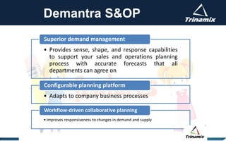 Demantra S&OP
• Provides sense, shape, and response capabilities
to support your sales and operations planning
process with accurate forecasts that all
departments can agree on
Superior demand management
• Adapts to company business processes
Configurable planning platform
•Improves responsiveness to changes in demand and supply
Workflow-driven collaborative planning
 