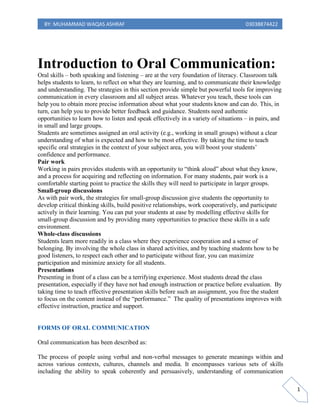 BY: MUHAMMAD WAQAS ASHRAF 03038874422
1
Introduction to Oral Communication:
Oral skills – both speaking and listening – are at the very foundation of literacy. Classroom talk
helps students to learn, to reflect on what they are learning, and to communicate their knowledge
and understanding. The strategies in this section provide simple but powerful tools for improving
communication in every classroom and all subject areas. Whatever you teach, these tools can
help you to obtain more precise information about what your students know and can do. This, in
turn, can help you to provide better feedback and guidance. Students need authentic
opportunities to learn how to listen and speak effectively in a variety of situations – in pairs, and
in small and large groups.
Students are sometimes assigned an oral activity (e.g., working in small groups) without a clear
understanding of what is expected and how to be most effective. By taking the time to teach
specific oral strategies in the context of your subject area, you will boost your students’
confidence and performance.
Pair work
Working in pairs provides students with an opportunity to “think aloud” about what they know,
and a process for acquiring and reflecting on information. For many students, pair work is a
comfortable starting point to practice the skills they will need to participate in larger groups.
Small-group discussions
As with pair work, the strategies for small-group discussion give students the opportunity to
develop critical thinking skills, build positive relationships, work cooperatively, and participate
actively in their learning. You can put your students at ease by modelling effective skills for
small-group discussion and by providing many opportunities to practice these skills in a safe
environment.
Whole-class discussions
Students learn more readily in a class where they experience cooperation and a sense of
belonging. By involving the whole class in shared activities, and by teaching students how to be
good listeners, to respect each other and to participate without fear, you can maximize
participation and minimize anxiety for all students.
Presentations
Presenting in front of a class can be a terrifying experience. Most students dread the class
presentation, especially if they have not had enough instruction or practice before evaluation. By
taking time to teach effective presentation skills before such an assignment, you free the student
to focus on the content instead of the “performance.” The quality of presentations improves with
effective instruction, practice and support.
FORMS OF ORAL COMMUNICATION
Oral communication has been described as:
The process of people using verbal and non-verbal messages to generate meanings within and
across various contexts, cultures, channels and media. It encompasses various sets of skills
including the ability to speak coherently and persuasively, understanding of communication
 