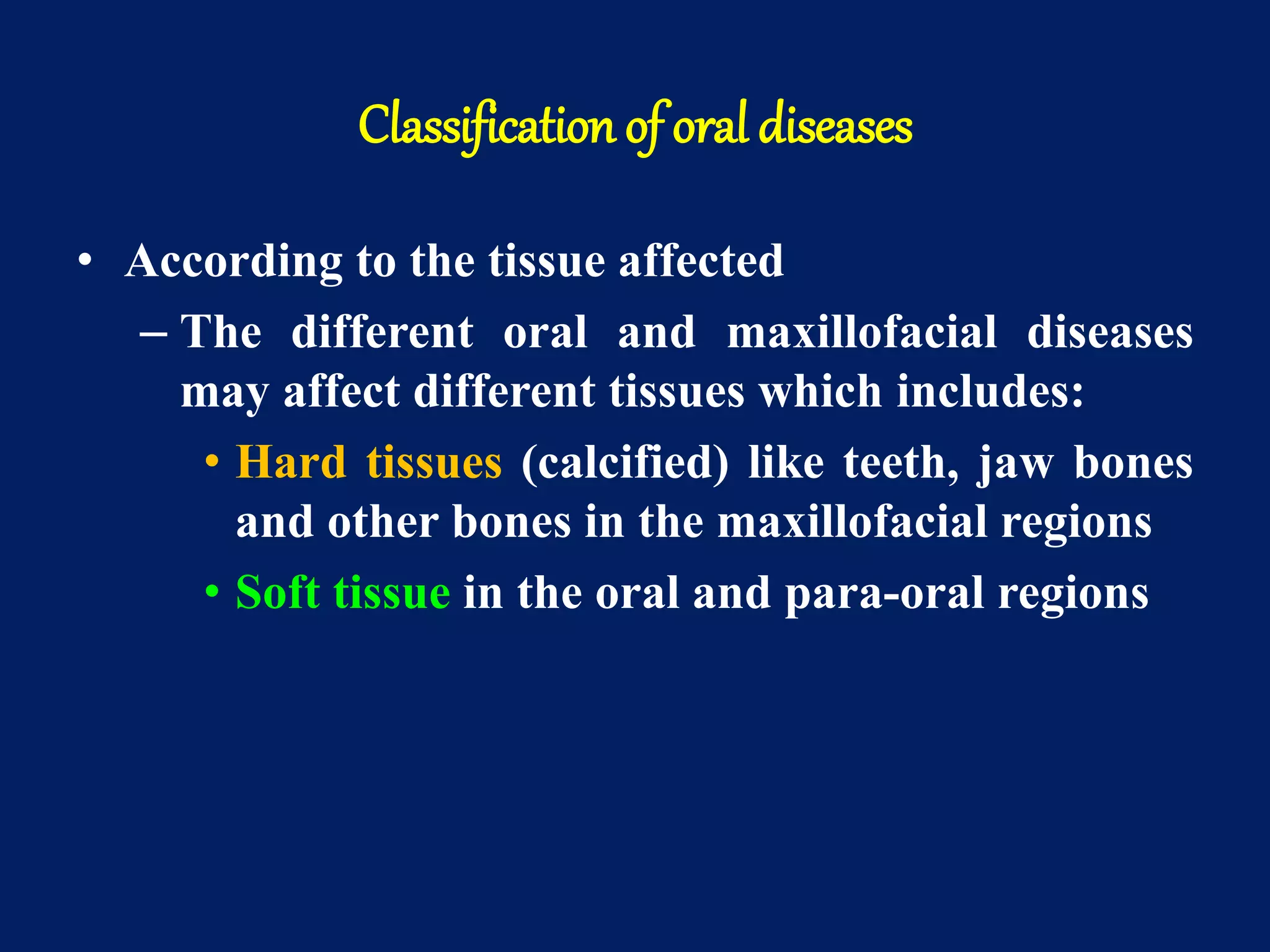 Classification of oral diseases
• According to the tissue affected
– The different oral and maxillofacial diseases
may affect different tissues which includes:
• Hard tissues (calcified) like teeth, jaw bones
and other bones in the maxillofacial regions
• Soft tissue in the oral and para-oral regions
 