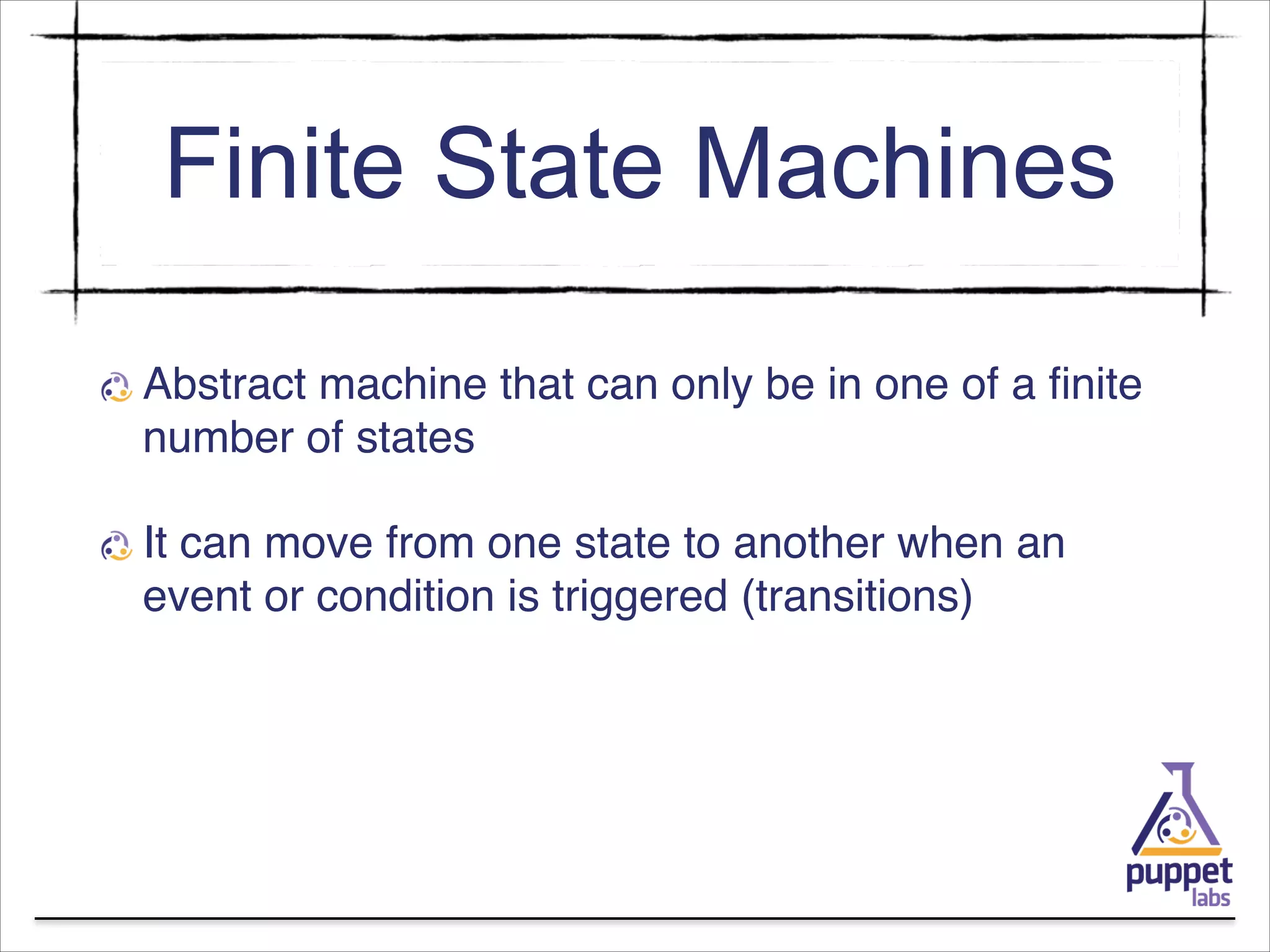 Finite State Machines
Abstract machine that can only be in one of a ﬁnite
number of states!
It can move from one state to another when an
event or condition is triggered (transitions)

 
