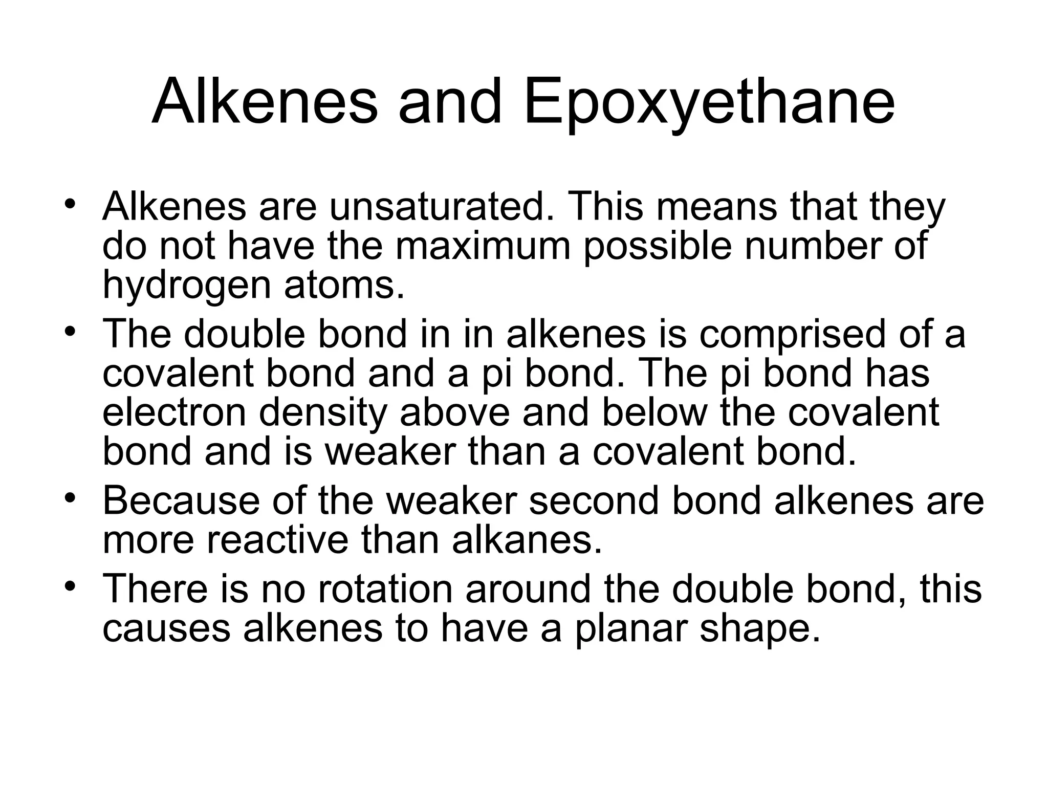 Alkenes and Epoxyethane Alkenes are unsaturated. This means that they do not have the maximum possible number of hydrogen atoms. The double bond in in alkenes is comprised of a  covalent bond and a pi bond. The pi bond has electron density above and below the covalent bond and is weaker than a covalent bond. Because of the weaker second bond alkenes are more reactive than alkanes. There is no rotation around the double bond, this causes alkenes to have a planar shape.  