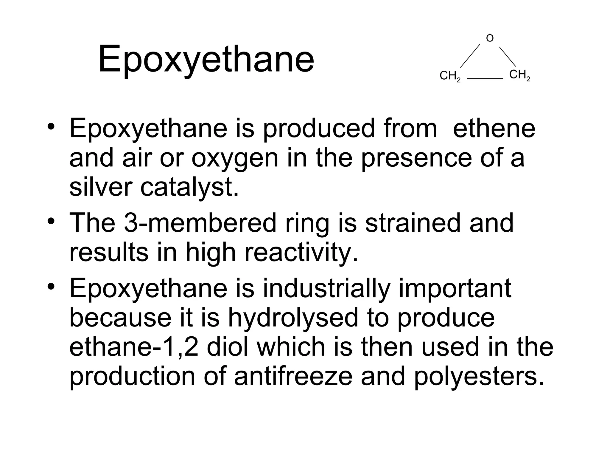 Epoxyethane Epoxyethane is produced from  ethene and air or oxygen in the presence of a silver catalyst.  The 3-membered ring is strained and results in high reactivity. Epoxyethane is industrially important because it is hydrolysed to produce ethane-1,2 diol which is then used in the production of antifreeze and polyesters. O CH 2 CH 2 