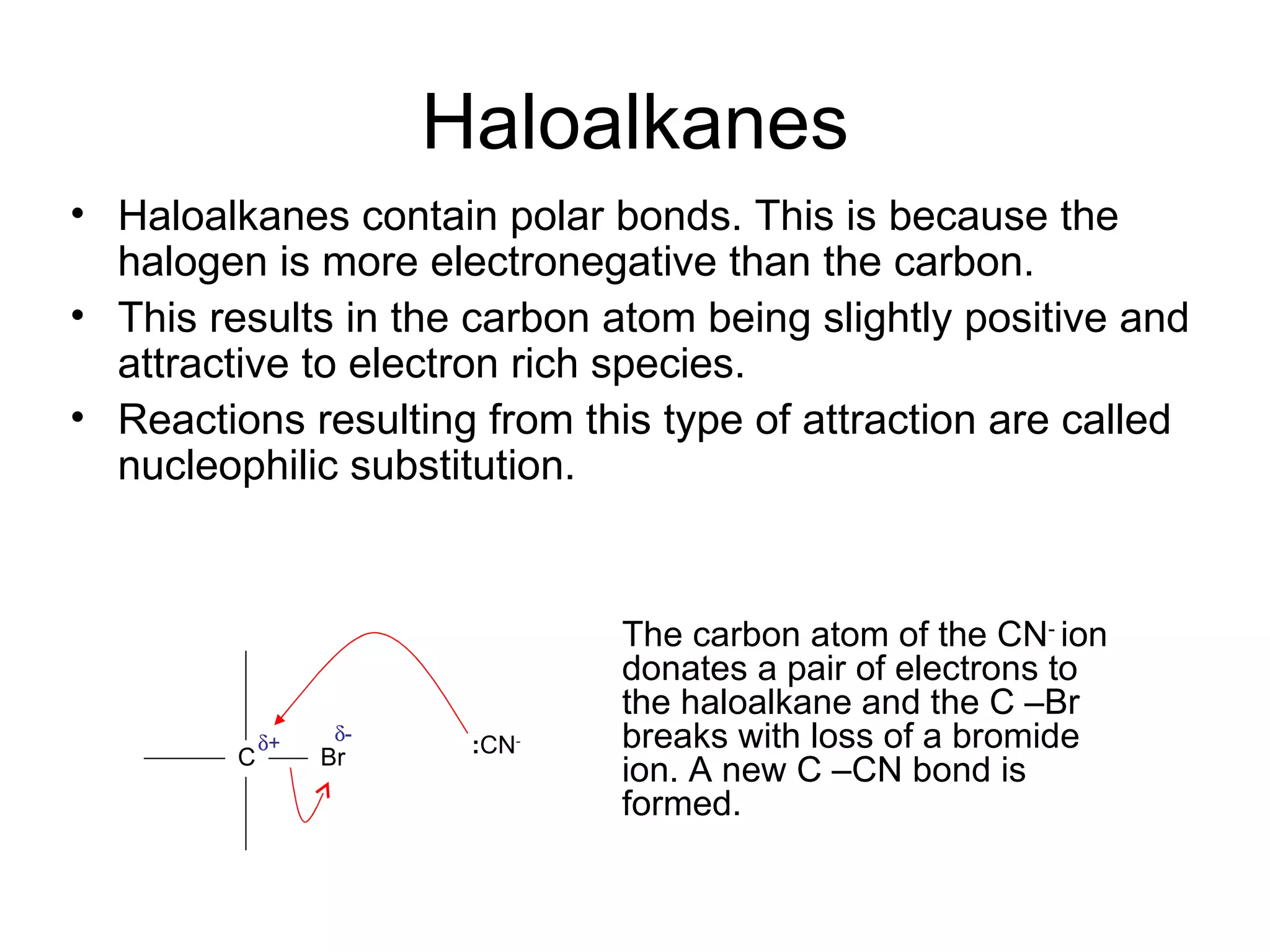 Haloalkanes Haloalkanes contain polar bonds. This is because the halogen is more electronegative than the carbon. This results in the carbon atom being slightly positive and attractive to electron rich species. Reactions resulting from this type of attraction are called nucleophilic substitution. C Br : CN -  -  + The carbon atom of the CN -  ion donates a pair of electrons to the haloalkane and the C –Br breaks with loss of a bromide ion. A new C –CN bond is formed. 