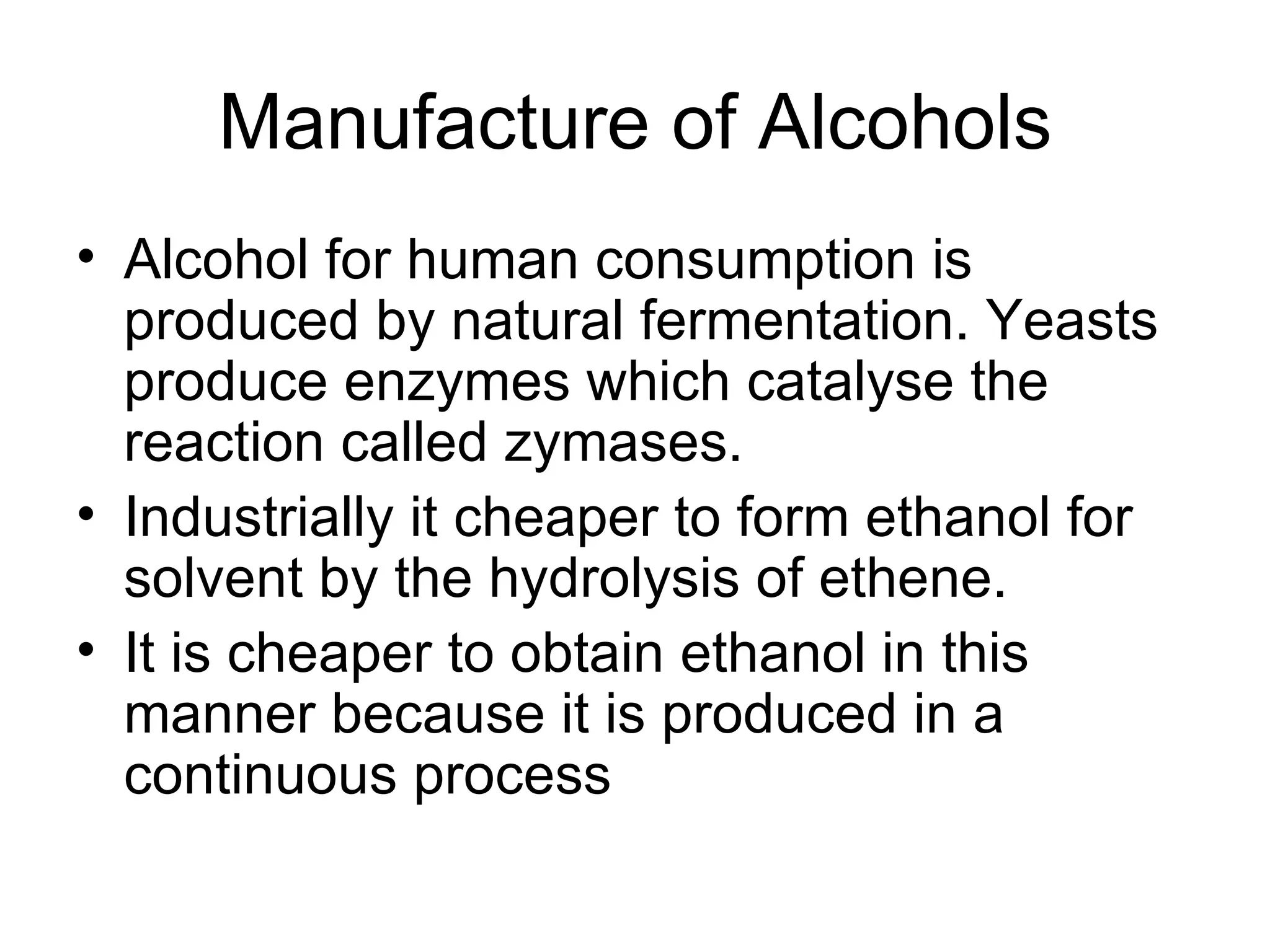 Manufacture of Alcohols Alcohol for human consumption is produced by natural fermentation. Yeasts produce enzymes which catalyse the reaction called zymases. Industrially it cheaper to form ethanol for solvent by the hydrolysis of ethene. It is cheaper to obtain ethanol in this manner because it is produced in a continuous process 