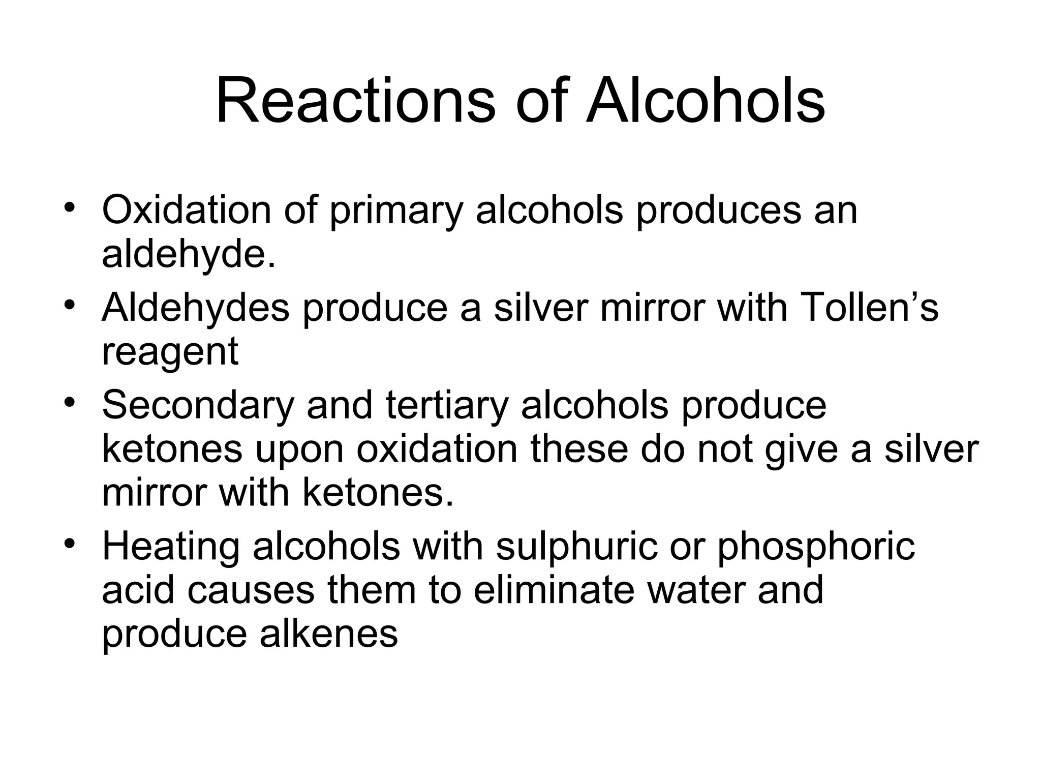 Reactions of Alcohols Oxidation of primary alcohols produces an aldehyde. Aldehydes produce a silver mirror with Tollen’s reagent Secondary and tertiary alcohols produce ketones upon oxidation these do not give a silver mirror with ketones. Heating alcohols with sulphuric or phosphoric acid causes them to eliminate water and produce alkenes 