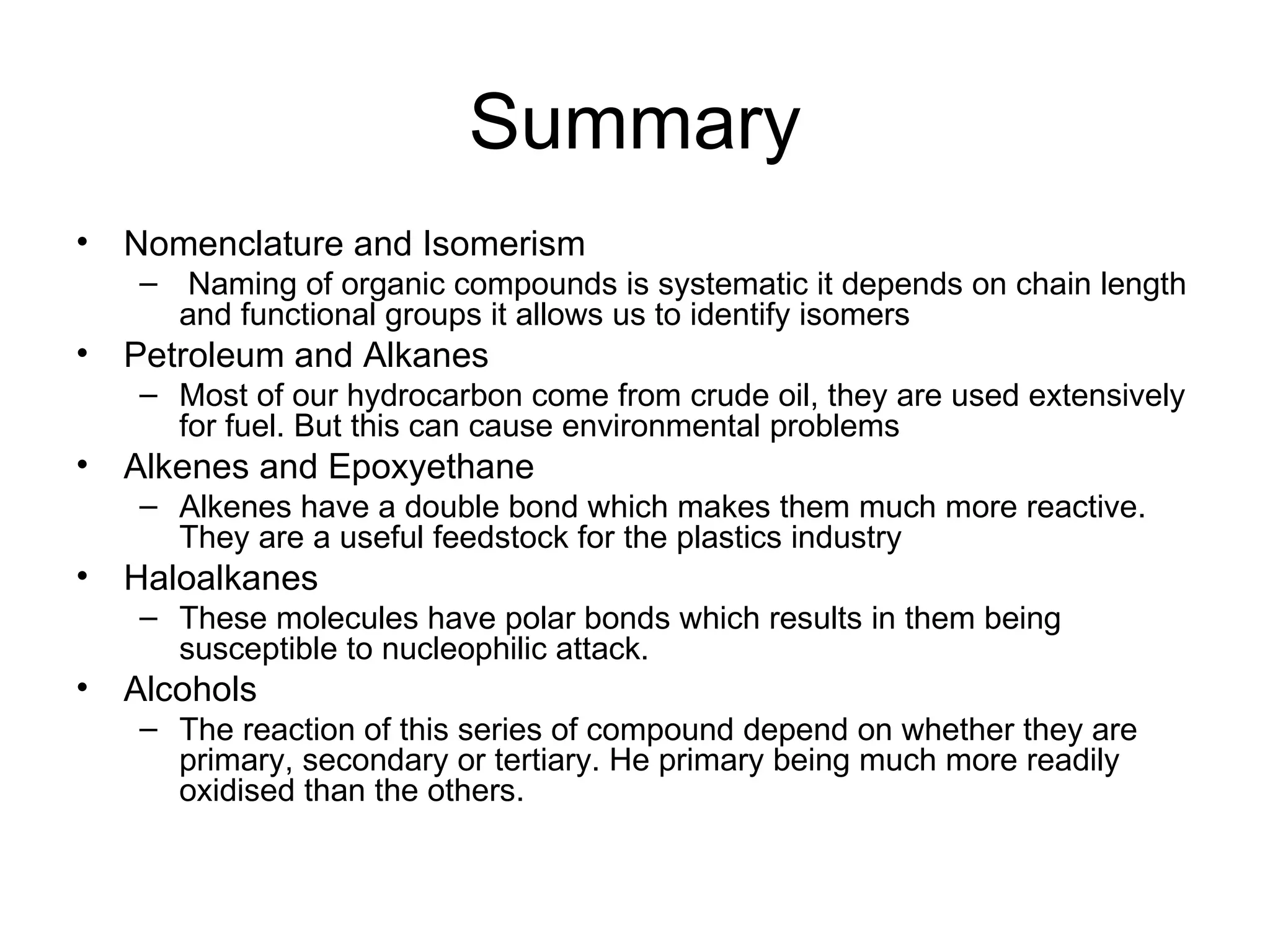 Summary Nomenclature and Isomerism Naming of organic compounds is systematic it depends on chain length and functional groups it allows us to identify isomers Petroleum and Alkanes Most of our hydrocarbon come from crude oil, they are used extensively for fuel. But this can cause environmental problems Alkenes and Epoxyethane Alkenes have a double bond which makes them much more reactive. They are a useful feedstock for the plastics industry Haloalkanes These molecules have polar bonds which results in them being susceptible to nucleophilic attack. Alcohols The reaction of this series of compound depend on whether they are primary, secondary or tertiary. He primary being much more readily oxidised than the others. 