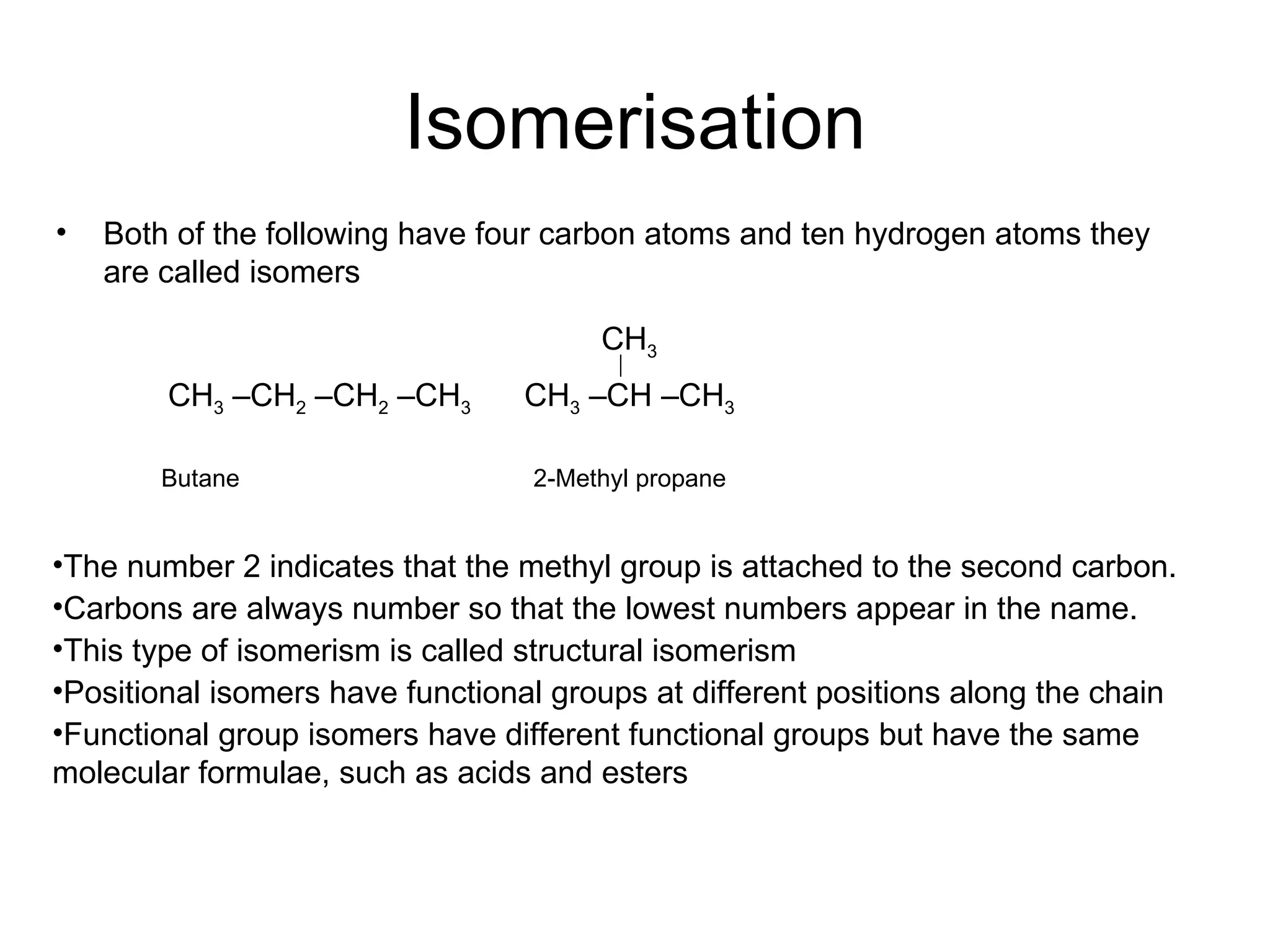 Isomerisation Both of the following have four carbon atoms and ten hydrogen atoms they are called isomers Butane  2-Methyl propane The number 2 indicates that the methyl group is attached to the second carbon. Carbons are always number so that the lowest numbers appear in the name.  This type of isomerism is called structural isomerism Positional isomers have functional groups at different positions along the chain Functional group isomers have different functional groups but have the same molecular formulae, such as acids and esters CH 3  –CH 2  –CH 2  –CH 3   CH 3  –CH –CH 3 CH 3 