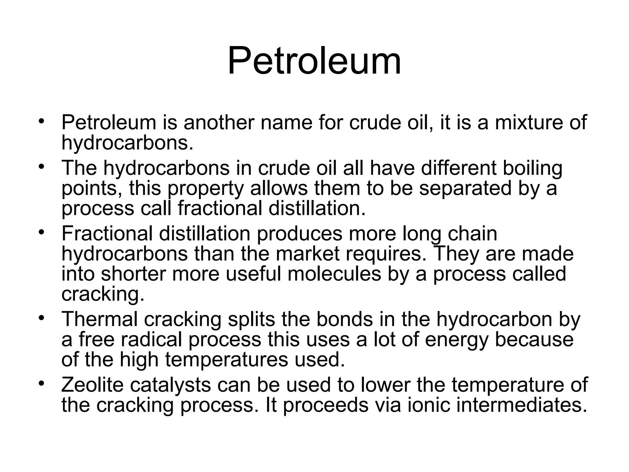 Petroleum Petroleum is another name for crude oil, it is a mixture of hydrocarbons. The hydrocarbons in crude oil all have different boiling points, this property allows them to be separated by a process call fractional distillation. Fractional distillation produces more long chain hydrocarbons than the market requires. They are made into shorter more useful molecules by a process called cracking. Thermal cracking splits the bonds in the hydrocarbon by a free radical process this uses a lot of energy because of the high temperatures used. Zeolite catalysts can be used to lower the temperature of the cracking process. It proceeds via ionic intermediates. 