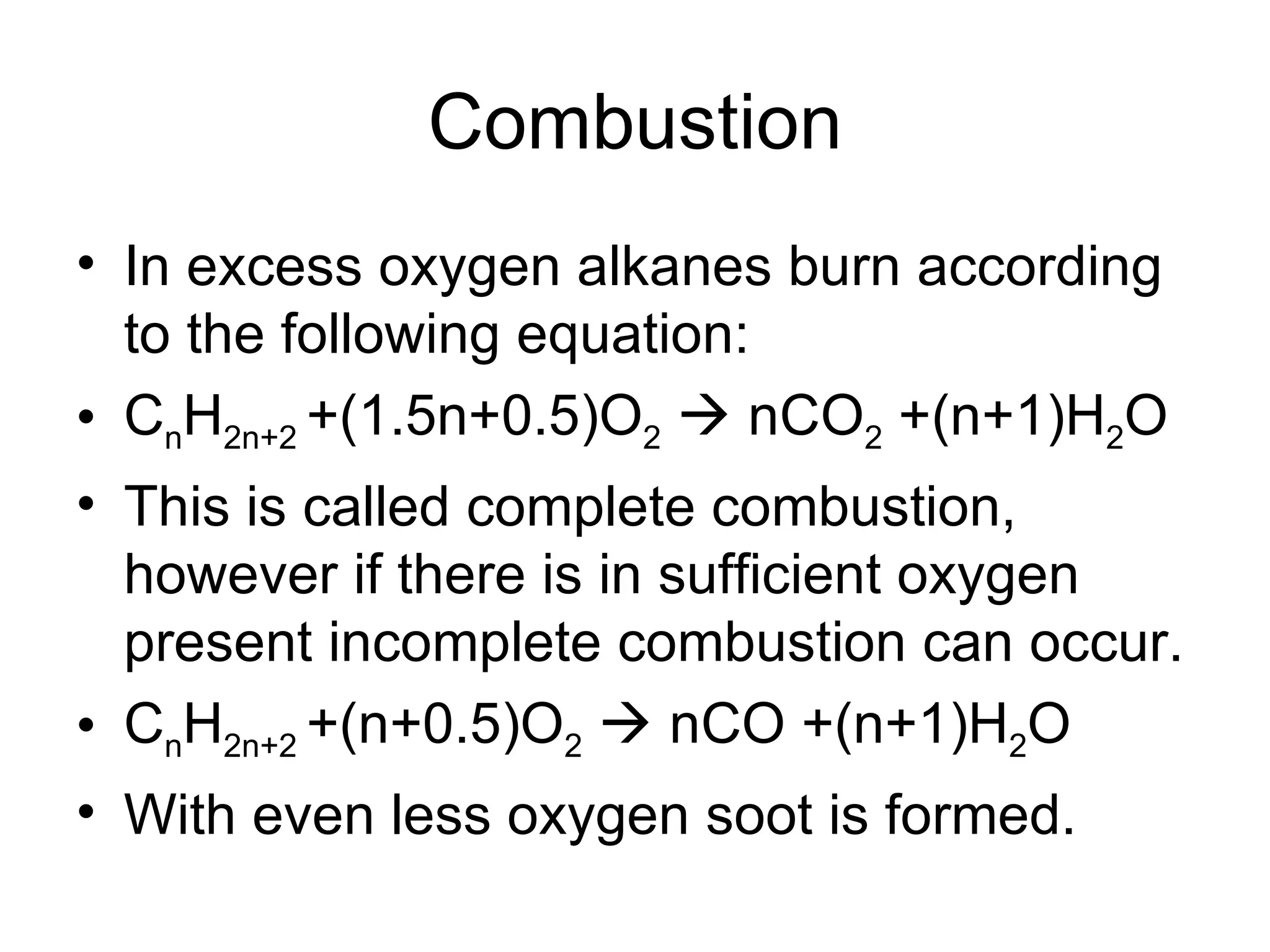 Combustion In excess oxygen alkanes burn according to the following equation: C n H 2n+2  +(1.5n+0.5)O 2     nCO 2  +(n+1)H 2 O This is called complete combustion, however if there is in sufficient oxygen present incomplete combustion can occur. C n H 2n+2  +(n+0.5)O 2     nCO +(n+1)H 2 O With even less oxygen soot is formed. 