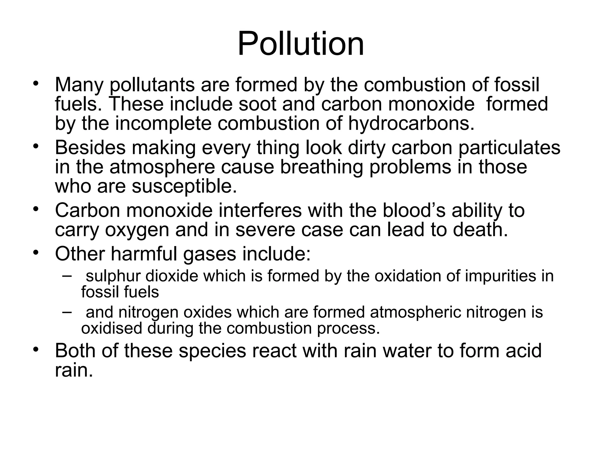 Pollution Many pollutants are formed by the combustion of fossil fuels. These include soot and carbon monoxide  formed by the incomplete combustion of hydrocarbons. Besides making every thing look dirty carbon particulates in the atmosphere cause breathing problems in those who are susceptible. Carbon monoxide interferes with the blood’s ability to carry oxygen and in severe case can lead to death. Other harmful gases include: sulphur dioxide which is formed by the oxidation of impurities in fossil fuels and nitrogen oxides which are formed atmospheric nitrogen is oxidised during the combustion process.  Both of these species react with rain water to form acid rain. 